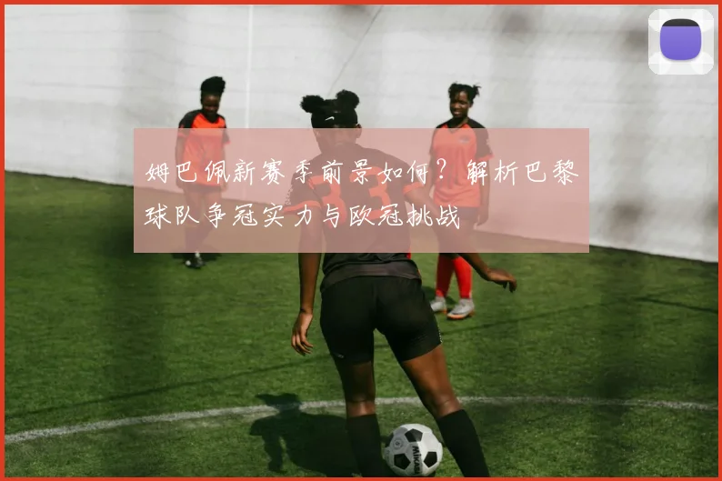 姆巴佩新赛季前景如何？解析巴黎球队争冠实力与欧冠挑战