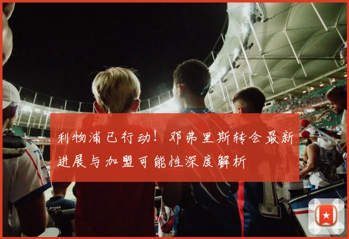 利物浦已行动！邓弗里斯转会最新进展与加盟可能性深度解析