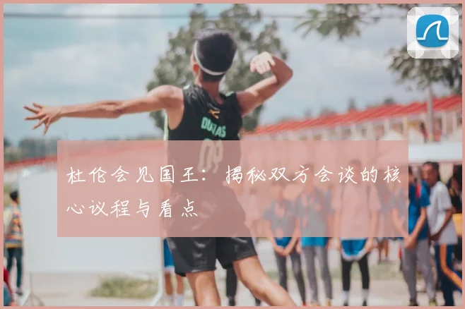 杜伦会见国王:揭秘双方会谈的核心议程与看点