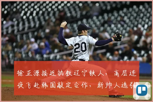 徐正源接近执教辽宁铁人，高层连夜飞赴韩国敲定合作，新帅人选引关注