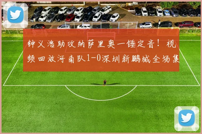 钟义浩助攻纳萨里奥一锤定音！视频回放河南队1-0深圳新鹏城全场集锦战报