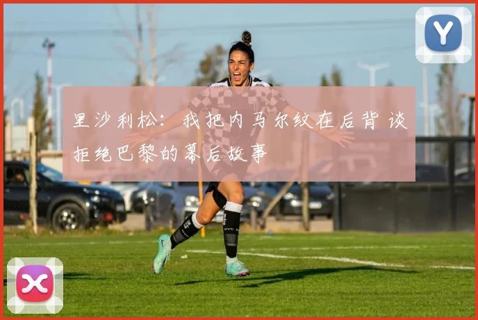 里沙利松:我把内马尔纹在后背 谈拒绝巴黎的幕后故事