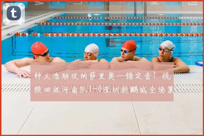 钟义浩助攻纳萨里奥一锤定音！视频回放河南队1-0深圳新鹏城全场集锦战报