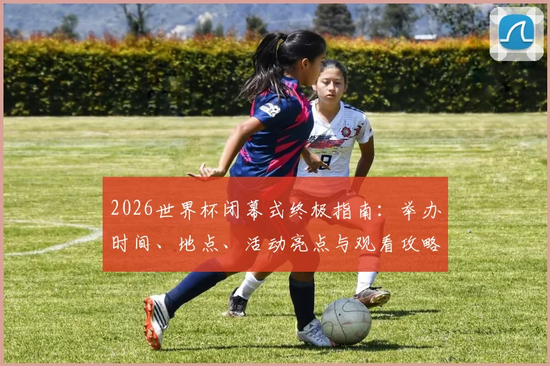 2026世界杯闭幕式终极指南:举办时间、地点、活动亮点与观看攻略