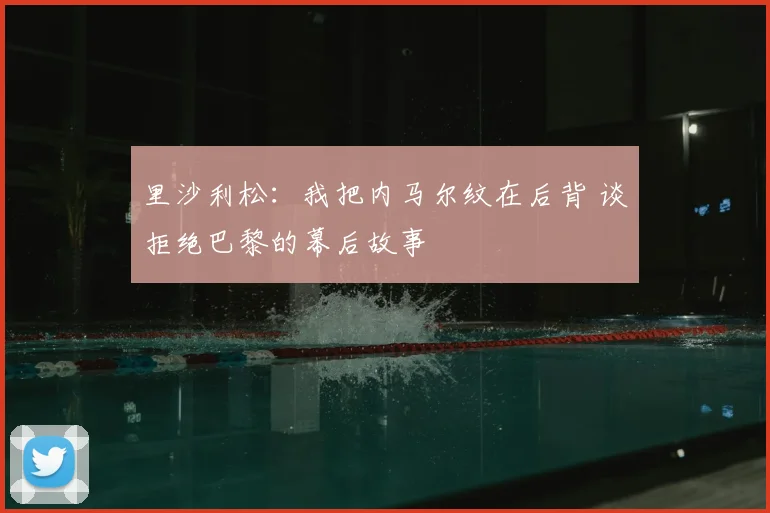 里沙利松：我把内马尔纹在后背 谈拒绝巴黎的幕后故事