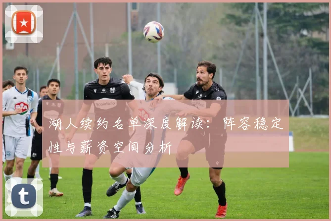 湖人续约名单深度解读:阵容稳定性与薪资空间分析